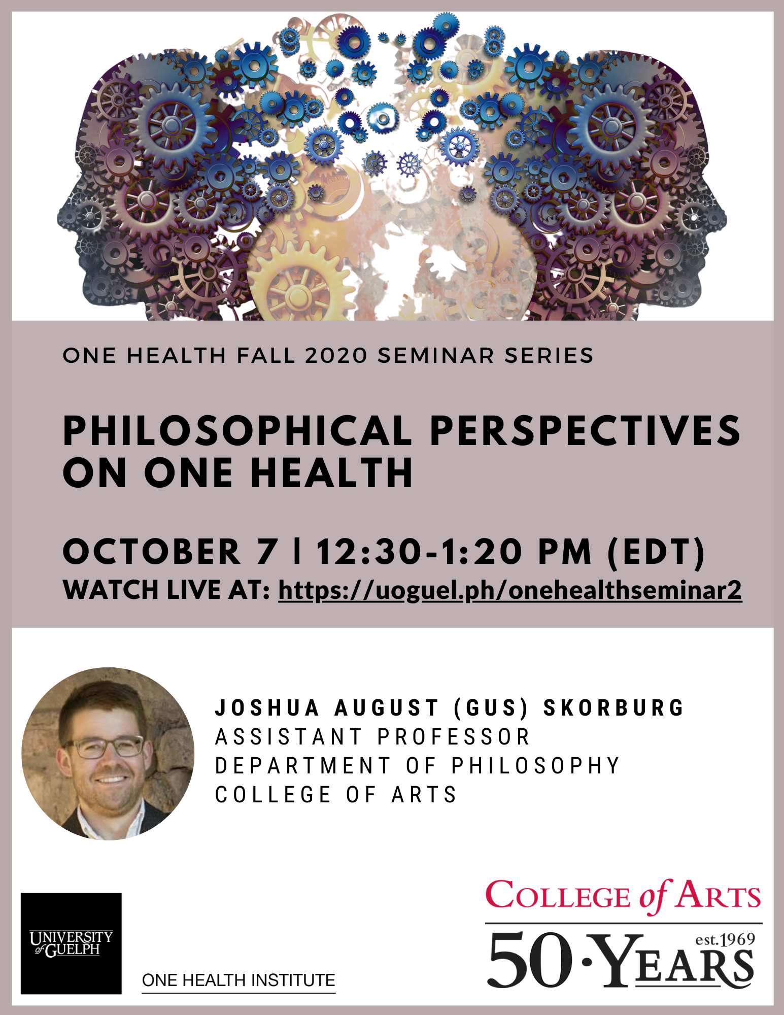 Poster announcing One Health Fall 2020 Seminar Series Philosophical Perspectives on One Health October 7 | 12:30-1:20PM (EDT) Watch live at: https://uoguel.ph/onehealthseminar2 with Joshua August (Gus) Skorburg (Assistant Professor, Department of Philosophy, College of Arts). Graphic with silhouettes of two human heads made out of gears. Photo of Dr. Skorburg. One Health Institute logo and College of Arts logo.