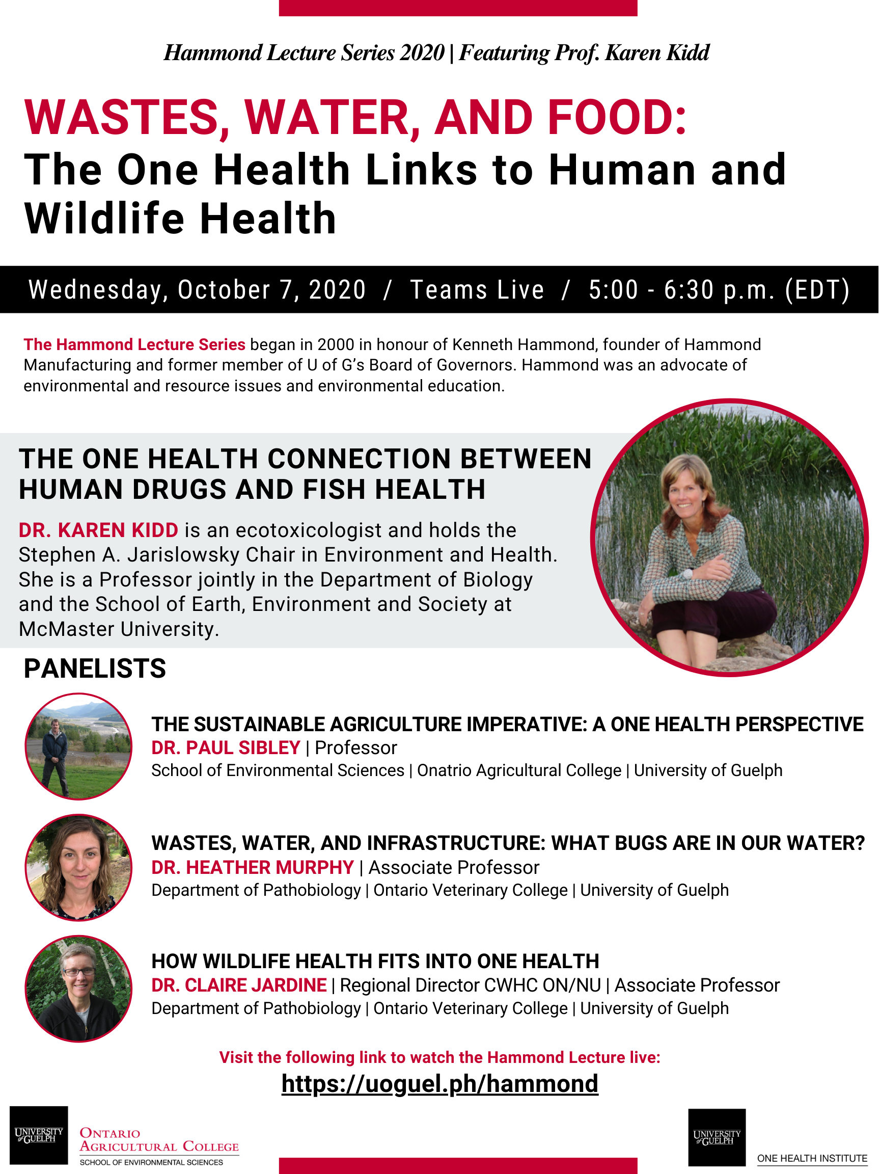 Poster Announcing: Hammond Lecture Series 2020 | Featuring Prof. Karen Kidd. Wastes, Water, and Food: The One Health Links to Human and Wildlife Health. Wednesday, October 7, 2020 /  Teams Live / 5:00-6:30p.m. (EDT). The Hammond Lecture Series began in 2000 in honour of Kenneth Hammond, founder of Hammond Manufacturing and former member of U of G's Board of Governors. Hammond was an advocate of environmental and resource issues and environmental education. The One Health Connection Between Human Drugs and Fish Health - Dr. Karen Kidd is an ecotoxicologist and hold the Stephen A. Jarislowsky Chair in Environment and Health. She is a Professor jointly in the Department of Biology and the School of Earth, Environment and Society at McMaster University. (Photo of Dr. Kidd near water with tall grasses). Panelists - Dr. Paul Sibley (Professor, School of Environmental Sciences, Ontario Agricultural College, University of Guelph) The Sustainable Agriculture Imperative: A One Health Perspective (photo of Dr. Sibley), Dr. Heather Murphy (Associate Professor, Department of Pathobiology, Ontario Veterinary College, University of Guelph) Wastes, Water, and Infrastructure: What Bugs are in Our Water? (Photo of Dr. Murphy), Dr. Claire Jardine (Regional Director CWHC ON/NU, Associate Professor, Department of Pathobiology, Ontario Veterinary College, University of Guelph) How Wildlife Health Fits into One Health (Photo of Dr. Jardine). Visit the following link to watch the Hammond Lecture live: https://uoguel.ph/hammond. Ontario Agricultural College School of Environmental Sciences logo and One Health Institute logo.