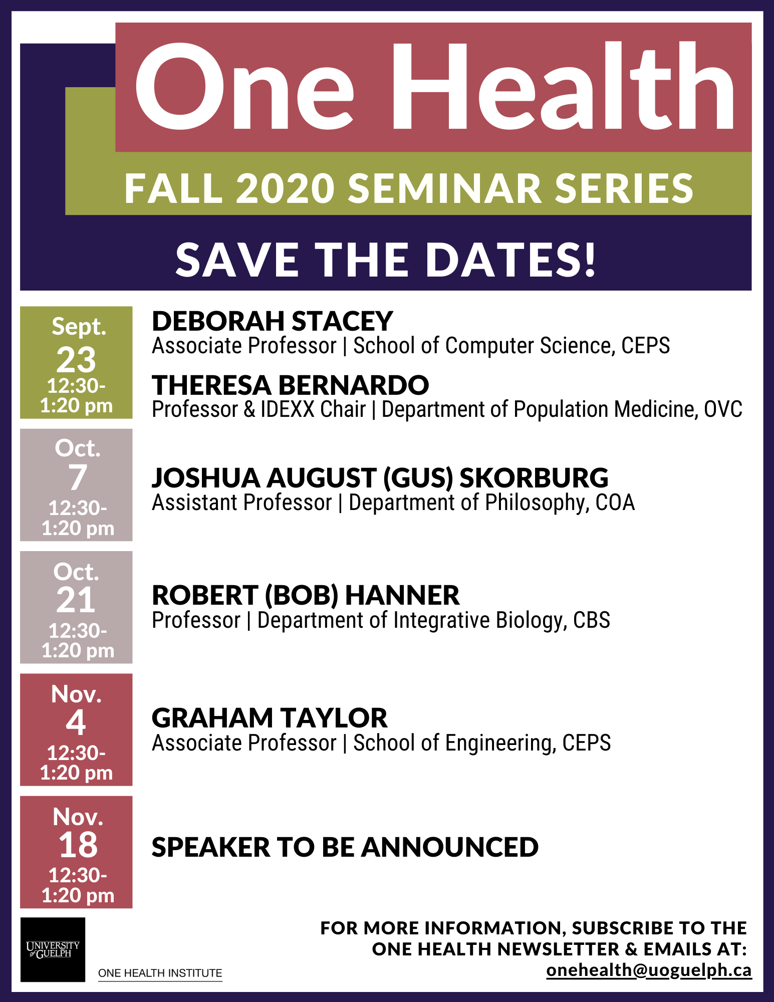 Poster announcing One Health Fall 2020 Seminar Series Save the Dates! Sept. 23 12:30-1:20pm Deborah Stacey (Associate Professor, School of Computer Science, CEPS) Theresa Bernardo (Professor & IDEXX Chair, Department of Population Medicine, OVC). Oct 7 12:30-1:20pm Joshua August (Gus) Skorburg (Assistant Professor, Department of Philosophy, COA). Oct 21 12:30-1:20pm Robert (Bob) Hanner (Professor, Department of Integrative Biology, CBS). Nov. 4 12:30-12:20pm Graham Taylor (Associate Professor, School of Engineering, CEPS). Nov. 18 12:30-1:20pm Speaker to be announced. One Health Institute logo. For more information subscribe to the One Health newsletter & emails at: onehealth@uoguelph.ca