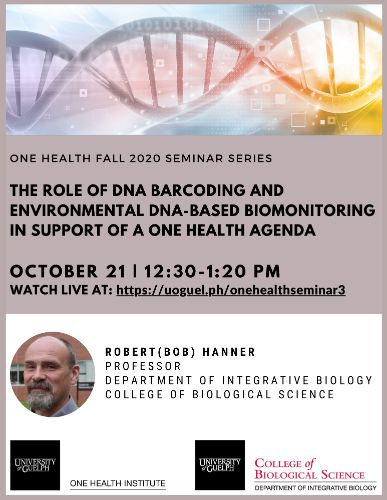Poster announcing One Health Fall 2020 Seminar Series The Role of DNA Barcoding and Environmental DNA-based Biomonitoring in Support of a One Health Agenda October 21 | 12:30-1:20PM (EDT) Watch live at: https://uoguel.ph/onehealthseminar3 with Robert (Bob) Hanner (Professor, Department of Integrative Biology, College of Biological Science). Graphic with strand of DNA. Photo of Dr. Hanner. One Health Institute logo and College of Biological Science logo.