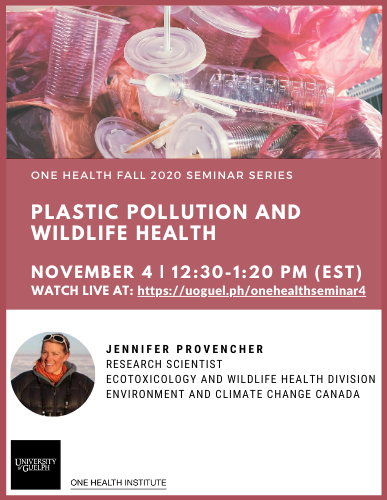 Poster announcing One Health Fall 2020 Seminar Series Plastic Pollution and Wildlife Health November 4 | 12:30-1:20PM (EST) Watch live at: https://uoguel.ph/onehealthseminar4 with Jennifer Provencher (Research Scientist, Ecotoxicology and Wildlife Health Division, Environment and Climate Change Canada). Image of plastic bottles, plastic cups, plastic straws, and plastic bags. Photo of Dr. Provencher. One Health Institute logo.