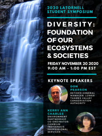 Poster announcing "2020 Latornell Student Symposium Diversity: Foundation of Our Ecosystems & Societies Friday November 20 2020 9:00 AM - 1:00 PM EST. Keynote Speakers Don Pearson (Retired General Manager: Lower Thames Valley Conservation Authority) and Kerry Ann Charles (Environment Partnership Coordinator: Cambium Indigenous Professional Services". Headshot of Don Pearson, headshot of Kerry Ann Charles and photo of waterfall.