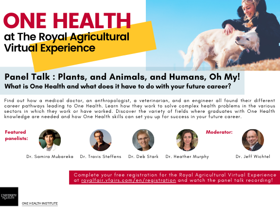 Poster announcing One Health at the Royal Agricultural Virtual Experience. Panel Talk: Plants, and Animals, and Humans, Oh My! What is One Health and what does it have to do with your future career? Find out how a medical doctor, an anthropologist, a veterinarian, and an engineer all found their different career pathways leading to One Health. Learn how they work to solve complex health problems in the various sectors in which they work or have worked. Discover the variety of fields where graduates with One Health knowledge are needed and how One Health skills can set you up for success in your future career. Featured panelists: Dr. Samira Mubareka (with headshot), Dr. Travis Steffen (with headshot), Dr. Deb Stark (with headshot) and Dr. Heather Murphy (with headshot). Moderator: Dr. Jeff Wichtel (with headshot). Complete your free registration for the Royal Agricultural Virtual Experience at code for registration link, Image of person petting a dog on a grassy hill. One Health Institute logo.